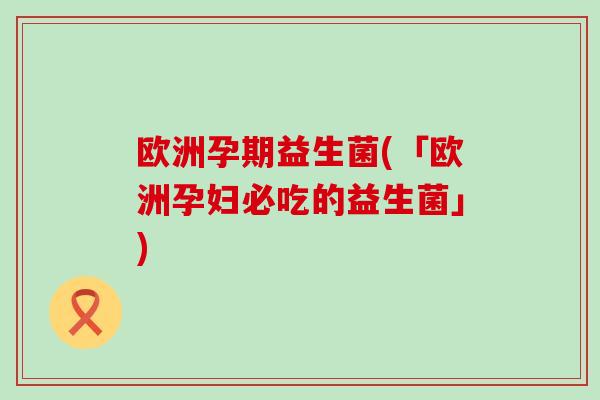 欧洲孕期益生菌(「欧洲孕妇必吃的益生菌」)