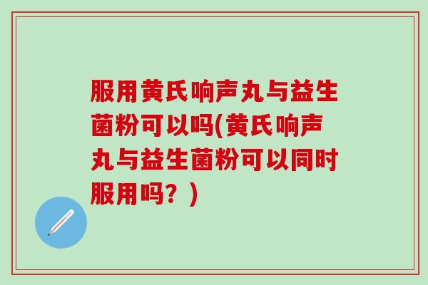 服用黄氏响声丸与益生菌粉可以吗(黄氏响声丸与益生菌粉可以同时服用吗？)