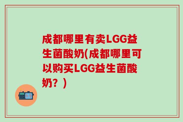 成都哪里有卖LGG益生菌酸奶(成都哪里可以购买LGG益生菌酸奶？)