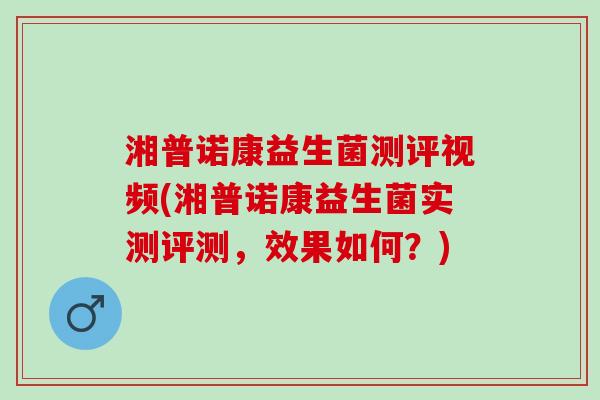 湘普诺康益生菌测评视频(湘普诺康益生菌实测评测,效果如何?) 湘普诺康益生菌测评视频(湘普诺康益生菌实测评测,效果如何?)