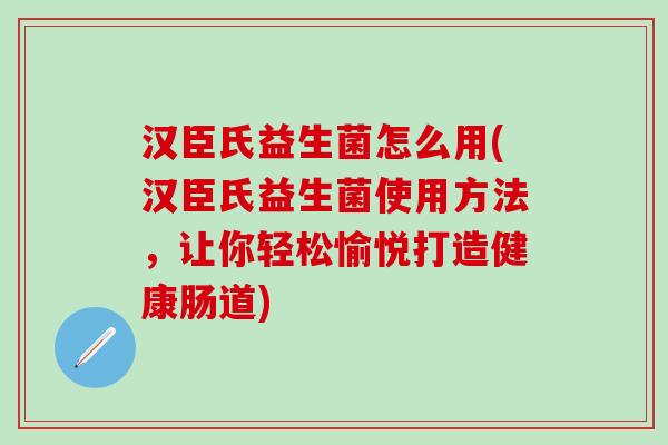 汉臣氏益生菌怎么用(汉臣氏益生菌使用方法，让你轻松愉悦打造健康肠道)