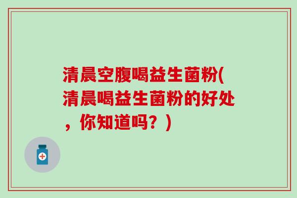 清晨空腹喝益生菌粉(清晨喝益生菌粉的好处，你知道吗？)
