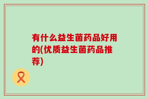 有什么益生菌药品好用的(优质益生菌药品推荐)