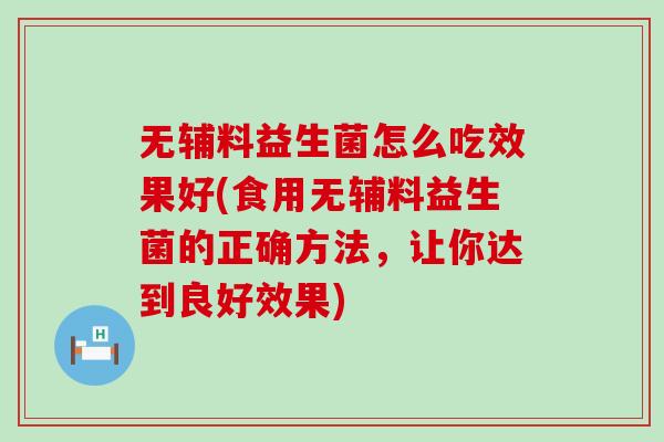 无辅料益生菌怎么吃效果好(食用无辅料益生菌的正确方法，让你达到良好效果)