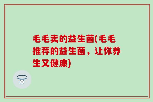 毛毛卖的益生菌(毛毛推荐的益生菌，让你养生又健康)