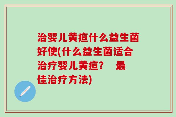 婴儿黄疸什么益生菌好使(什么益生菌适合婴儿黄疸？  佳方法)