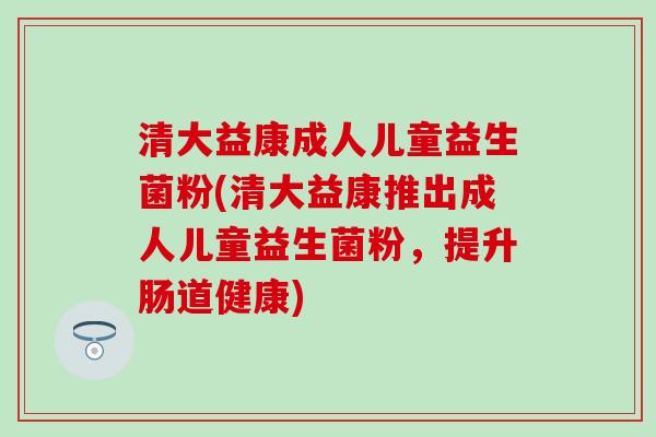 清大益康成人儿童益生菌粉(清大益康推出成人儿童益生菌粉,提升肠道健康) 清大益康成人儿童益生菌粉(清大益康推出成人儿童益生菌粉,提升肠道健康)