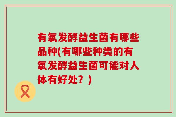 有氧发酵益生菌有哪些品种(有哪些种类的有氧发酵益生菌可能对人体有好处？)