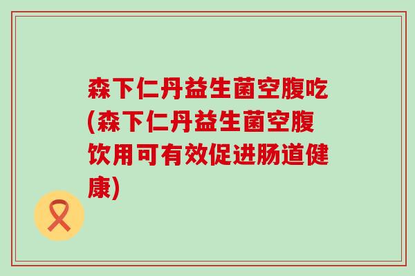 森下仁丹益生菌空腹吃(森下仁丹益生菌空腹饮用可有效促进肠道健康)