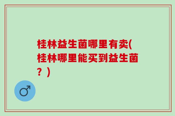 桂林益生菌哪里有卖(桂林哪里能买到益生菌？)