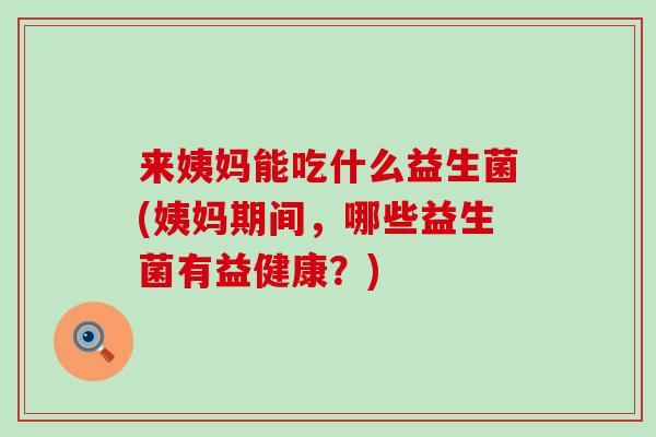 来姨妈能吃什么益生菌(姨妈期间，哪些益生菌有益健康？)
