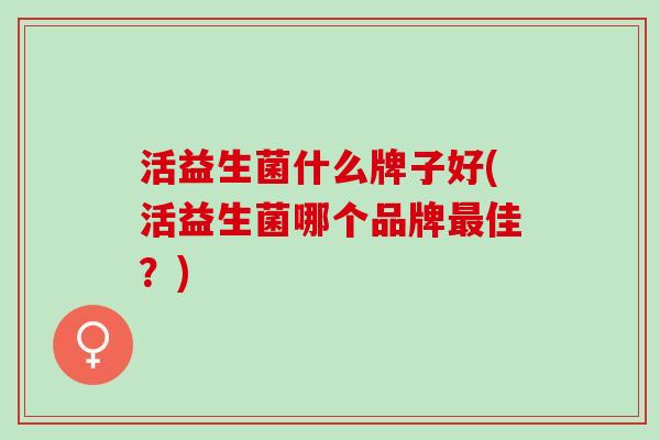 活益生菌什么牌子好(活益生菌哪个品牌佳？)