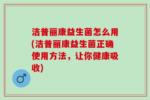 洁普丽康益生菌怎么用(洁普丽康益生菌正确使用方法，让你健康吸收)