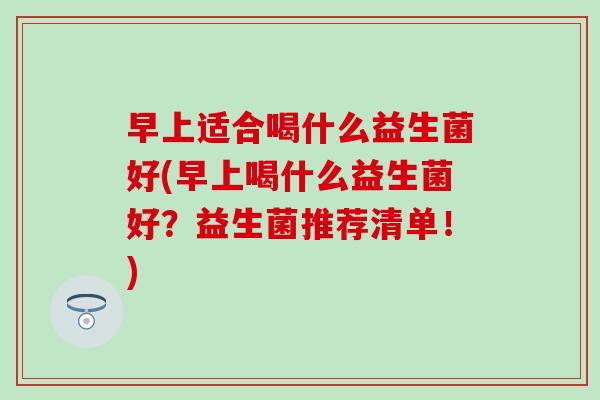 早上适合喝什么益生菌好(早上喝什么益生菌好？益生菌推荐清单！)
