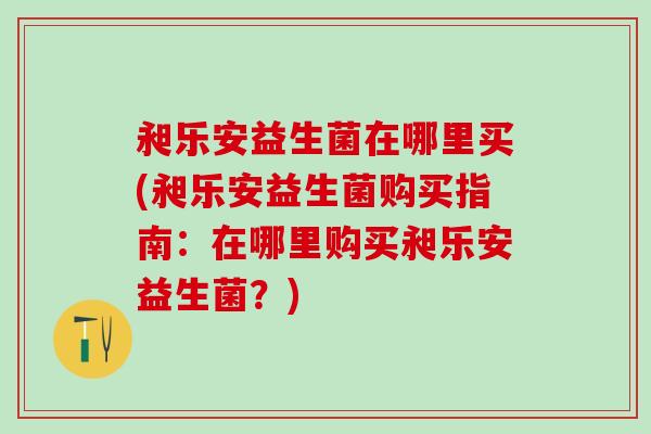 昶乐安益生菌在哪里买(昶乐安益生菌购买指南：在哪里购买昶乐安益生菌？)