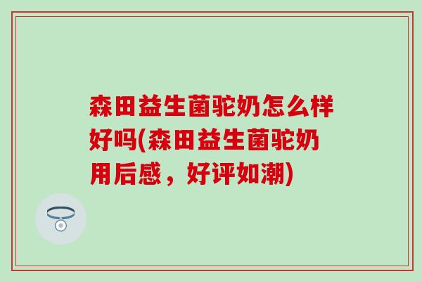 森田益生菌驼奶怎么样好吗(森田益生菌驼奶用后感，好评如潮)