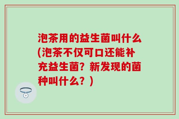 泡茶用的益生菌叫什么(泡茶不仅可口还能补充益生菌?新发现的菌种叫什么?) 泡茶用的益生菌叫什么(泡茶不仅可口还能补充益生菌?新发现的菌种叫什么?)