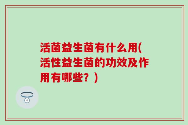 活菌益生菌有什么用(活性益生菌的功效及作用有哪些？)