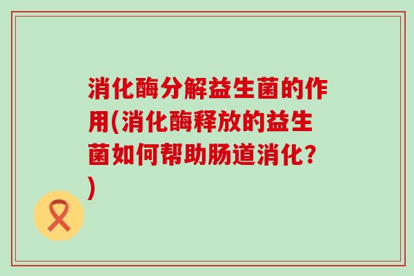 消化酶分解益生菌的作用(消化酶释放的益生菌如何帮助肠道消化?) 消化酶分解益生菌的作用(消化酶释放的益生菌如何帮助肠道消化?)