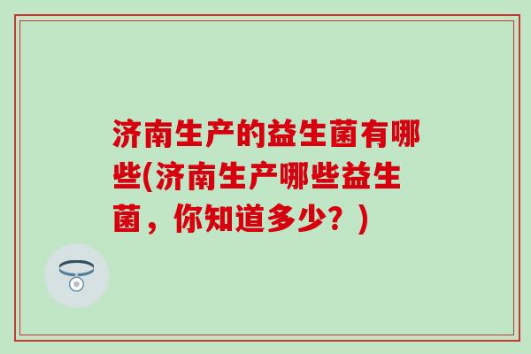 济南生产的益生菌有哪些(济南生产哪些益生菌,你知道多少?) 济南生产的益生菌有哪些(济南生产哪些益生菌,你知道多少?)