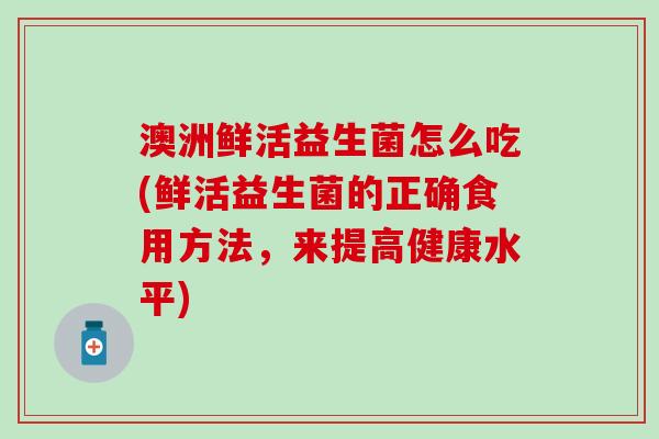 澳洲鲜活益生菌怎么吃(鲜活益生菌的正确食用方法，来提高健康水平)