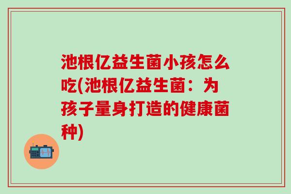 池根亿益生菌小孩怎么吃(池根亿益生菌：为孩子量身打造的健康菌种)