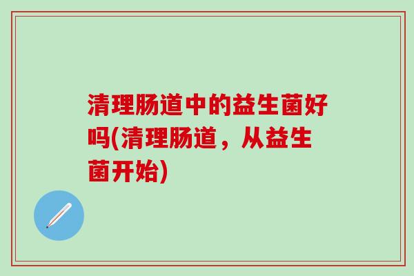 清理肠道中的益生菌好吗(清理肠道，从益生菌开始)
