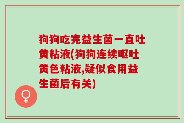 狗狗吃完益生菌一直吐黄粘液(狗狗连续黄色粘液,疑似食用益生菌后有关)