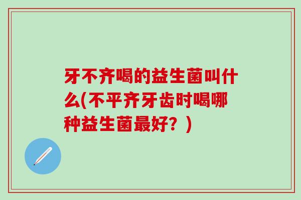 牙不齐喝的益生菌叫什么(不平齐牙齿时喝哪种益生菌好？)