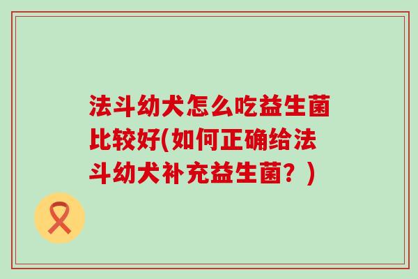 法斗幼犬怎么吃益生菌比较好(如何正确给法斗幼犬补充益生菌？)