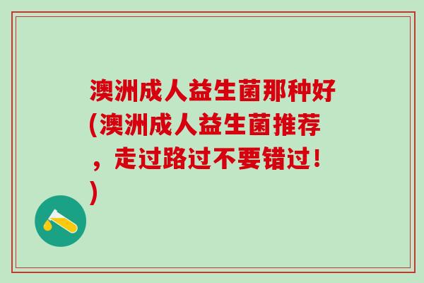 澳洲成人益生菌那种好(澳洲成人益生菌推荐，走过路过不要错过！)
