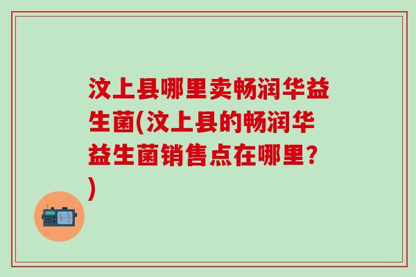 汶上县哪里卖畅润华益生菌(汶上县的畅润华益生菌销售点在哪里？)