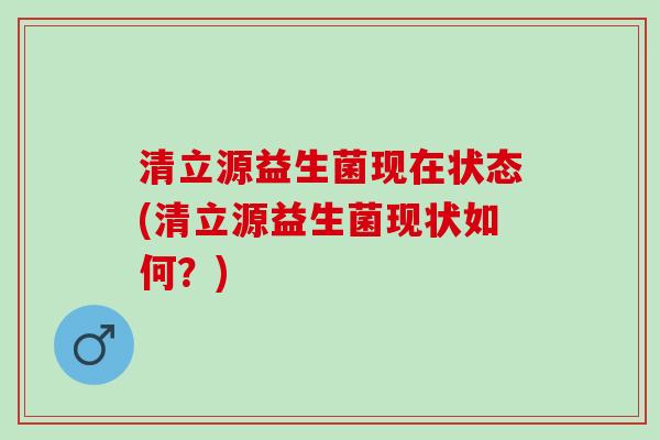 清立源益生菌现在状态(清立源益生菌现状如何？)