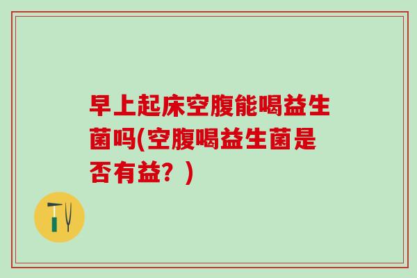 早上起床空腹能喝益生菌吗(空腹喝益生菌是否有益？)