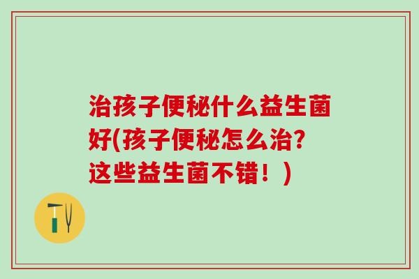 孩子什么益生菌好(孩子怎么？这些益生菌不错！)