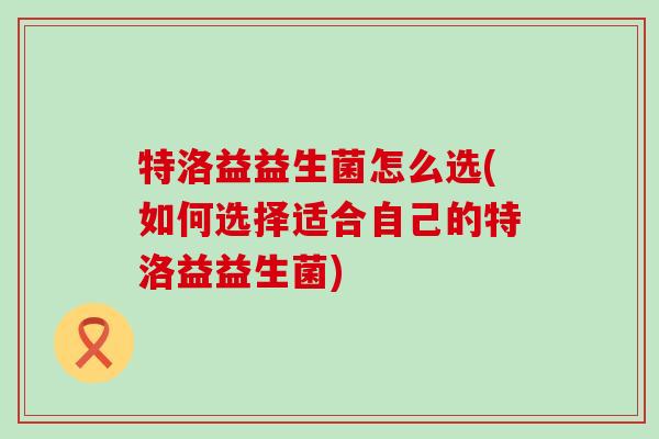 特洛益益生菌怎么选(如何选择适合自己的特洛益益生菌)