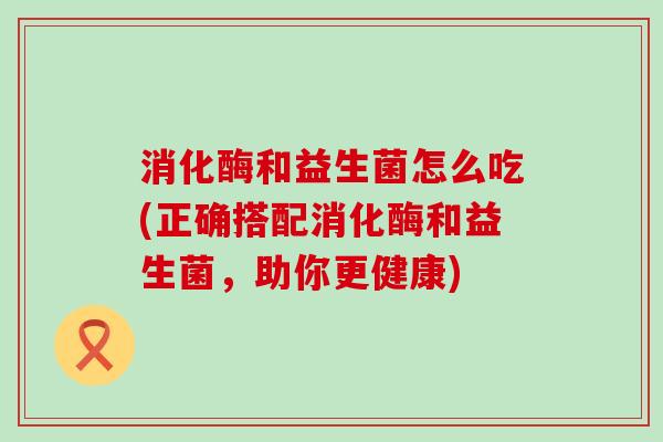消化酶和益生菌怎么吃(正确搭配消化酶和益生菌，助你更健康)