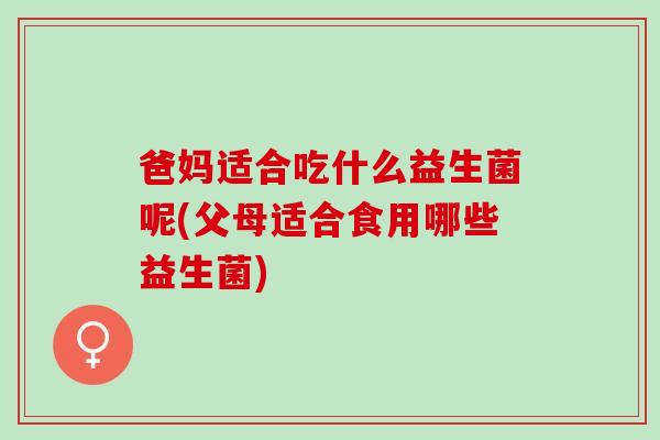 爸妈适合吃什么益生菌呢(父母适合食用哪些益生菌)