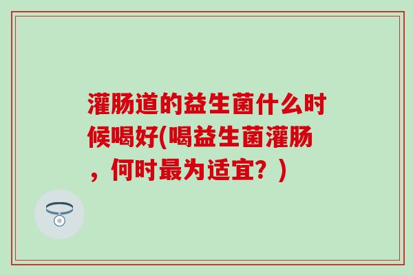 灌肠道的益生菌什么时候喝好(喝益生菌灌肠，何时为适宜？)