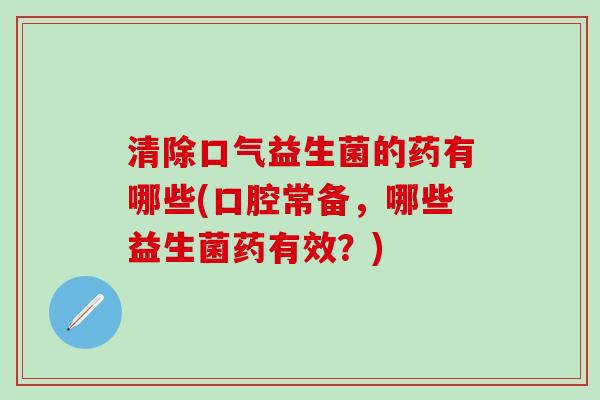清除口气益生菌的药有哪些(口腔常备，哪些益生菌药有效？)