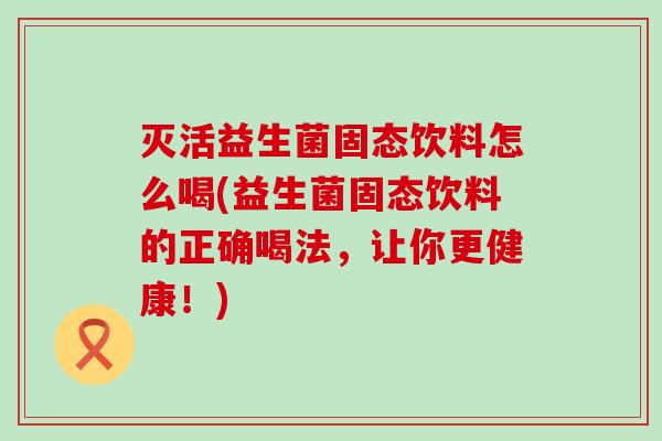 灭活益生菌固态饮料怎么喝(益生菌固态饮料的正确喝法，让你更健康！)