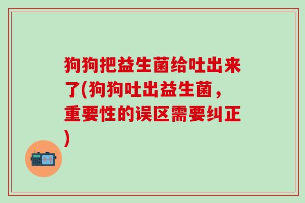 狗狗把益生菌给吐出来了(狗狗吐出益生菌，重要性的误区需要纠正)