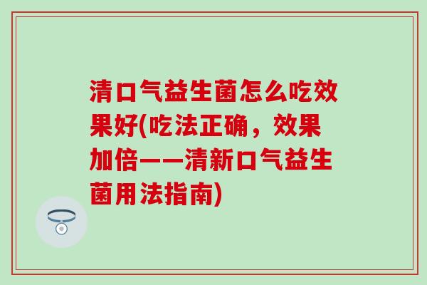 清口气益生菌怎么吃效果好(吃法正确，效果加倍——清新口气益生菌用法指南)