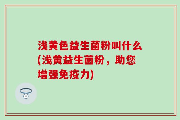 浅黄色益生菌粉叫什么(浅黄益生菌粉，助您增强力)