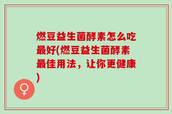 燃豆益生菌酵素怎么吃好(燃豆益生菌酵素佳用法，让你更健康)
