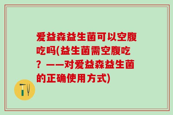 爱益森益生菌可以空腹吃吗(益生菌需空腹吃？——对爱益森益生菌的正确使用方式)