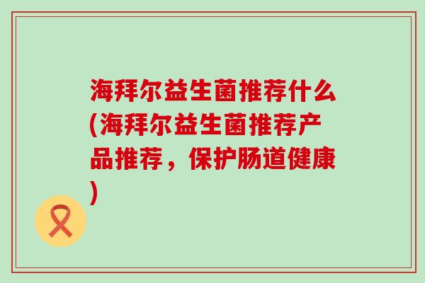 海拜尔益生菌推荐什么(海拜尔益生菌推荐产品推荐，保护肠道健康)
