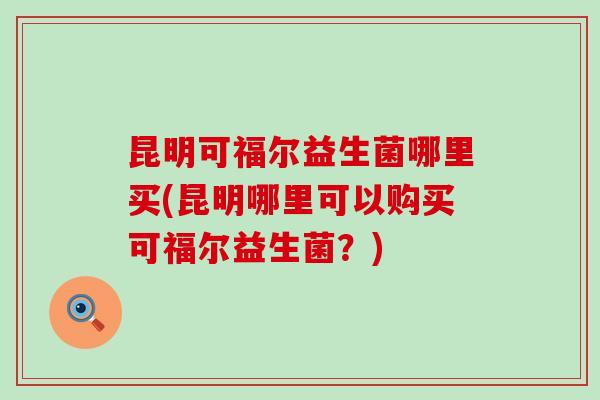 昆明可福尔益生菌哪里买(昆明哪里可以购买可福尔益生菌？)