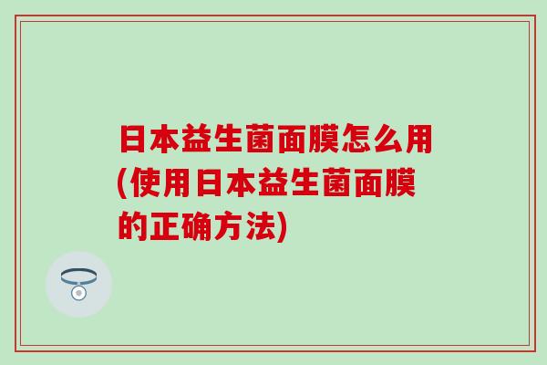 日本益生菌面膜怎么用(使用日本益生菌面膜的正确方法)