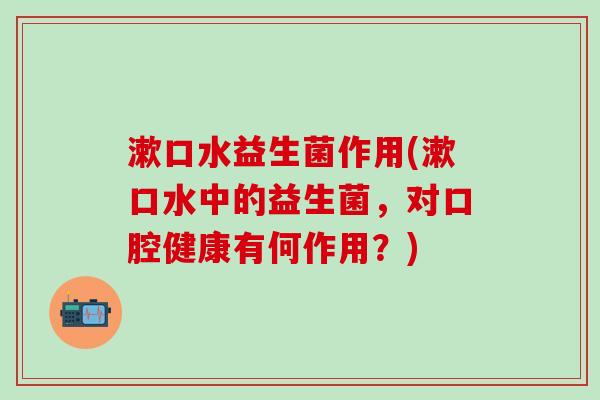 漱口水益生菌作用(漱口水中的益生菌，对口腔健康有何作用？)